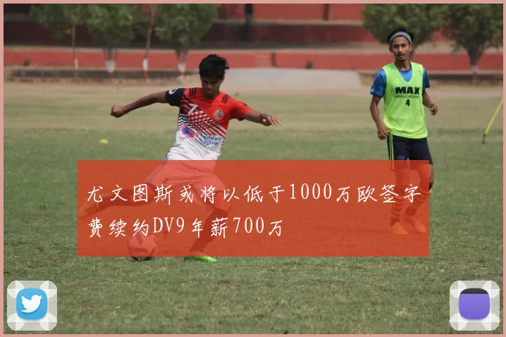 尤文图斯或将以低于1000万欧签字费续约DV9年薪700万